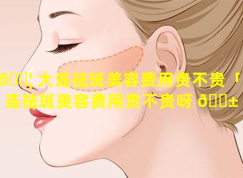 🐦 大连祛斑美容费用贵不贵「大连祛斑美容费用贵不贵呀 🐱 」